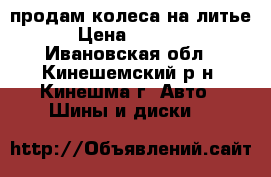 продам колеса на литье › Цена ­ 4 000 - Ивановская обл., Кинешемский р-н, Кинешма г. Авто » Шины и диски   